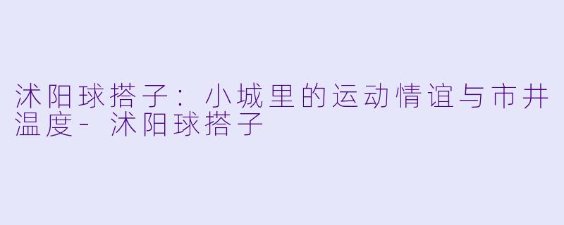 沭阳球搭子：小城里的运动情谊与市井温度-沭阳球搭子