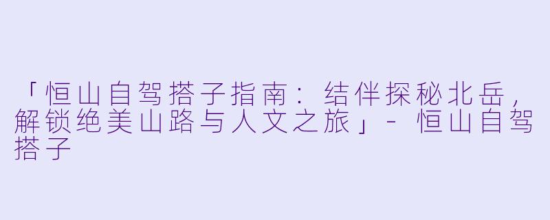 「恒山自驾搭子指南:结伴探秘北岳,解锁绝美山路与人文之旅」