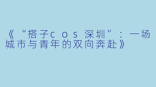 《“搭子cos深圳”：一场城市与青年的双向奔赴》