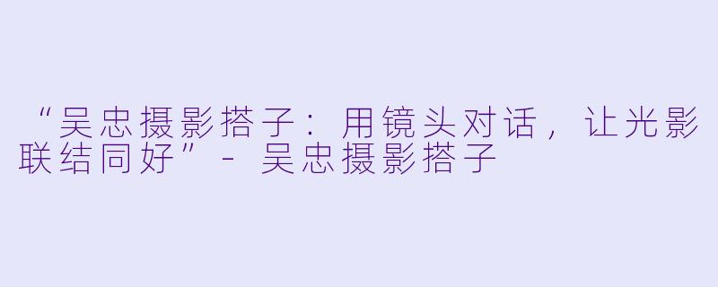 “吴忠摄影搭子：用镜头对话，让光影联结同好”-吴忠摄影搭子