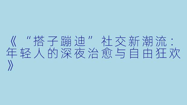 《“搭子蹦迪”社交新潮流：年轻人的深夜治愈与自由狂欢》