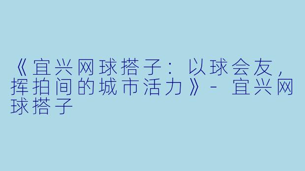 《宜兴网球搭子：以球会友，挥拍间的城市活力》-宜兴网球搭子