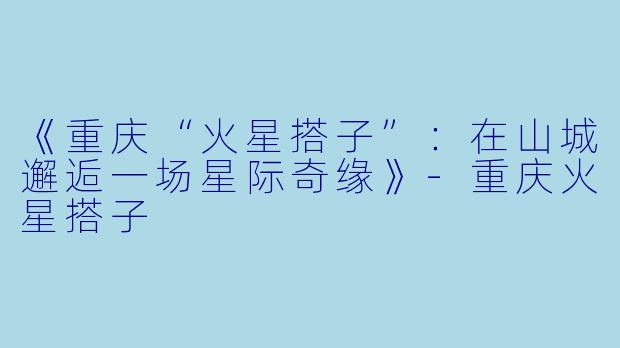 《重庆“火星搭子”：在山城邂逅一场星际奇缘》-重庆火星搭子