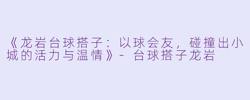《龙岩台球搭子：以球会友，碰撞出小城的活力与温情》-台球搭子龙岩