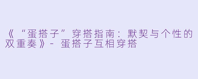 《“蛋搭子”穿搭指南：默契与个性的双重奏》-蛋搭子互相穿搭