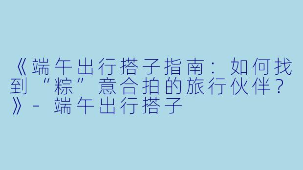 《端午出行搭子指南：如何找到“粽”意合拍的旅行伙伴？》-端午出行搭子