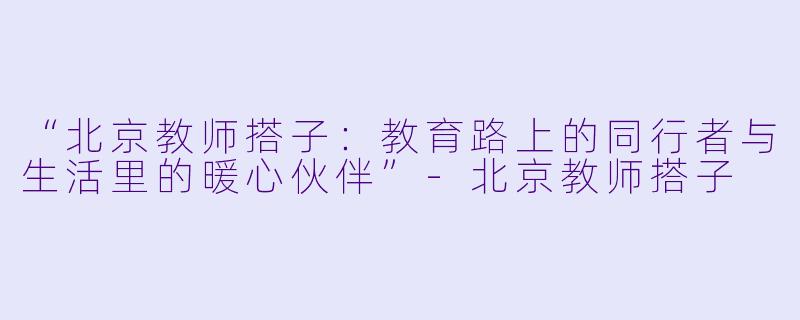 “北京教师搭子：教育路上的同行者与生活里的暖心伙伴”-北京教师搭子