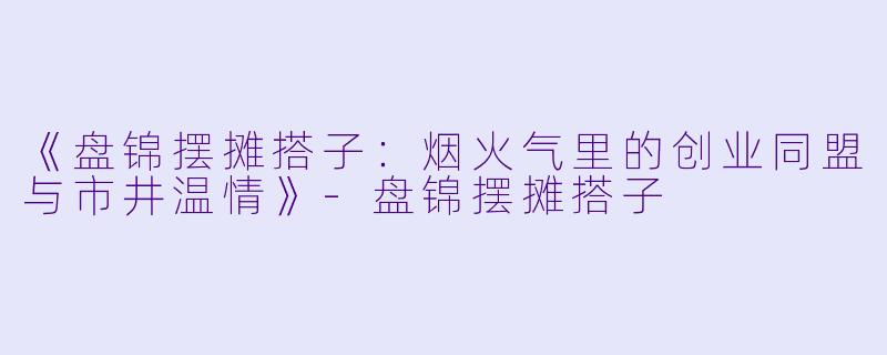 《盘锦摆摊搭子：烟火气里的创业同盟与市井温情》-盘锦摆摊搭子