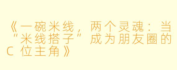 《一碗米线，两个灵魂：当“米线搭子”成为朋友圈的C位主角》