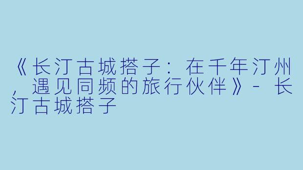 《长汀古城搭子：在千年汀州，遇见同频的旅行伙伴》-长汀古城搭子