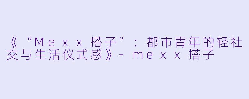 《“Mexx搭子”：都市青年的轻社交与生活仪式感》-mexx搭子