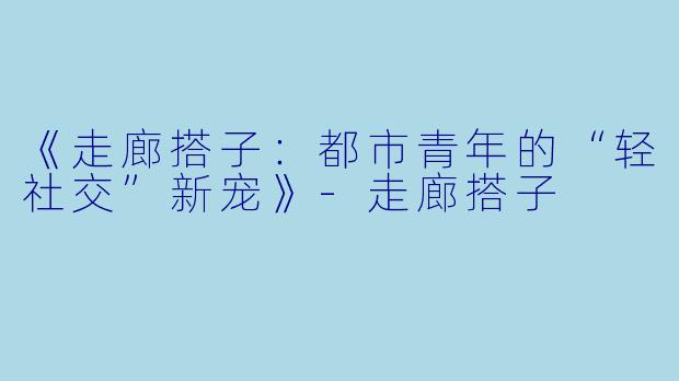 《走廊搭子：都市青年的“轻社交”新宠》-走廊搭子