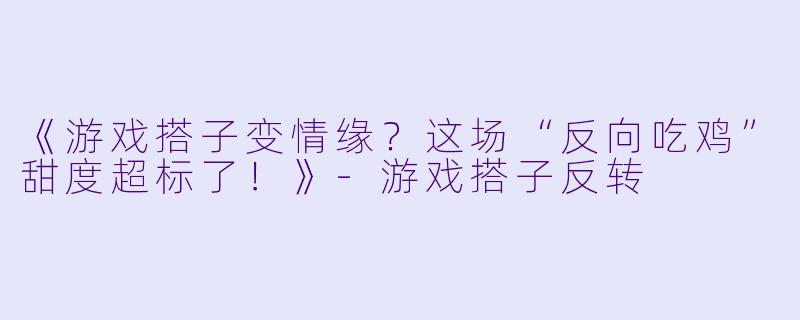 《游戏搭子变情缘？这场“反向吃鸡”甜度超标了！》-游戏搭子反转