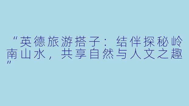 “英德旅游搭子：结伴探秘岭南山水，共享自然与人文之趣”