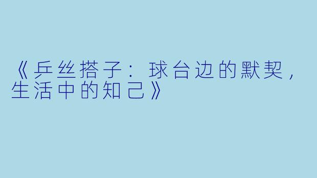 《乒丝搭子：球台边的默契，生活中的知己》