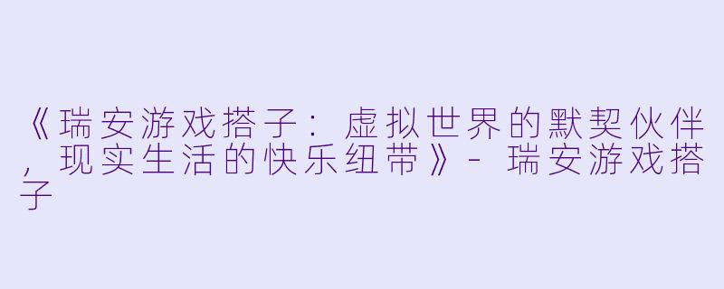《瑞安游戏搭子：虚拟世界的默契伙伴，现实生活的快乐纽带》-瑞安游戏搭子