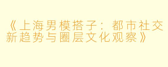 《上海男模搭子：都市社交新趋势与圈层文化观察》