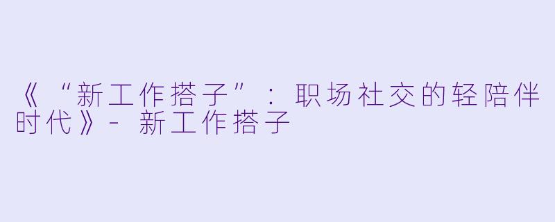 《“新工作搭子”：职场社交的轻陪伴时代》-新工作搭子