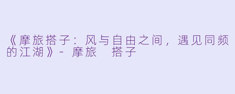 《摩旅搭子：风与自由之间，遇见同频的江湖》-摩旅 搭子