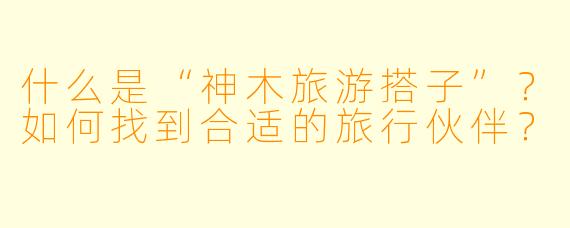 什么是“神木旅游搭子”？如何找到合适的旅行伙伴？