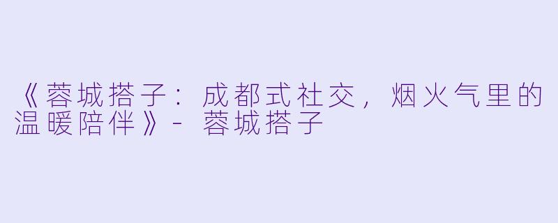 《蓉城搭子：成都式社交，烟火气里的温暖陪伴》-蓉城搭子