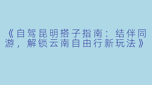《自驾昆明搭子指南：结伴同游，解锁云南自由行新玩法》