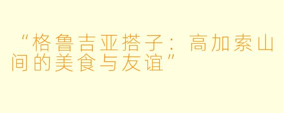 “格鲁吉亚搭子：高加索山间的美食与友谊”