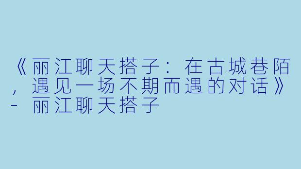《丽江聊天搭子：在古城巷陌，遇见一场不期而遇的对话》-丽江聊天搭子
