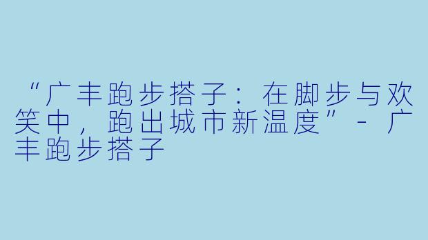 “广丰跑步搭子：在脚步与欢笑中，跑出城市新温度”-广丰跑步搭子