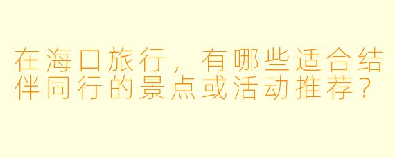在海口旅行，有哪些适合结伴同行的景点或活动推荐？