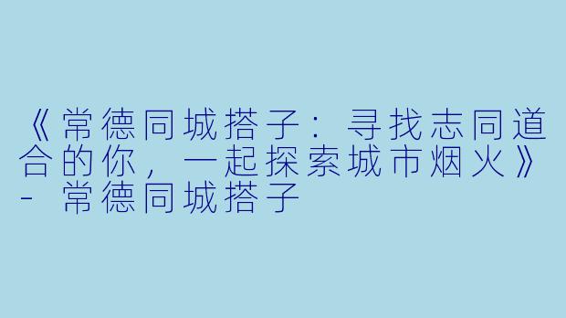 《常德同城搭子：寻找志同道合的你，一起探索城市烟火》-常德同城搭子
