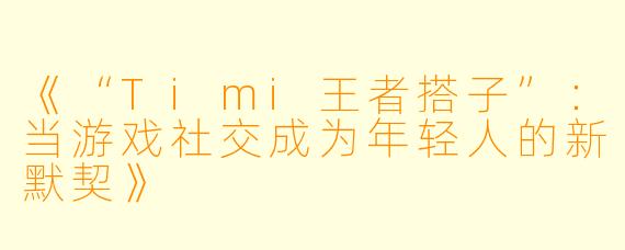 《“Timi王者搭子”：当游戏社交成为年轻人的新默契》