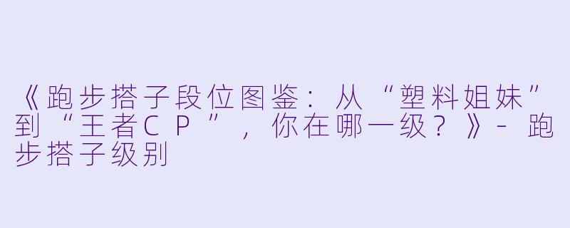 《跑步搭子段位图鉴：从“塑料姐妹”到“王者CP”，你在哪一级？》-跑步搭子级别