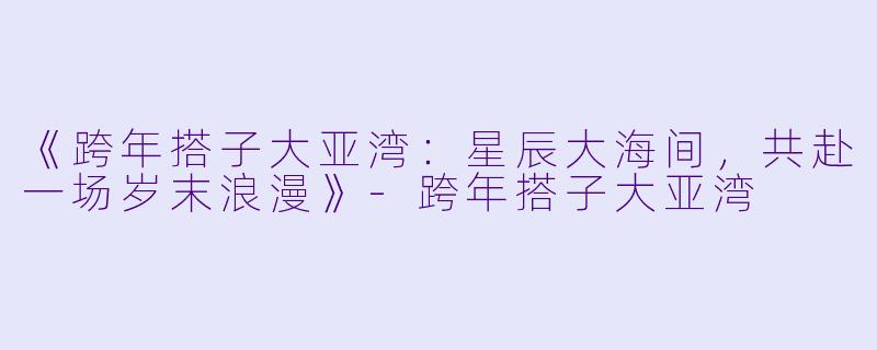 《跨年搭子大亚湾：星辰大海间，共赴一场岁末浪漫》-跨年搭子大亚湾