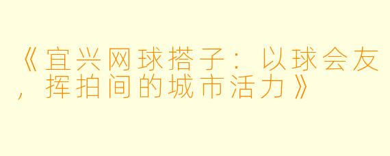 《宜兴网球搭子：以球会友，挥拍间的城市活力》