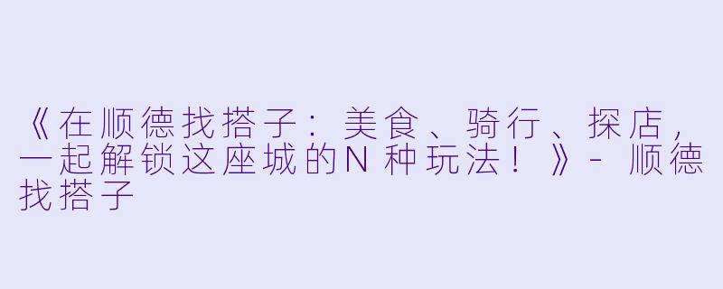 《在顺德找搭子：美食、骑行、探店，一起解锁这座城的N种玩法！》-顺德找搭子