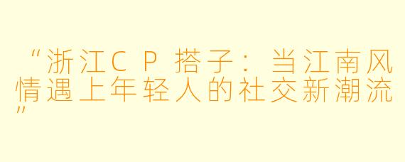 “浙江CP搭子：当江南风情遇上年轻人的社交新潮流”