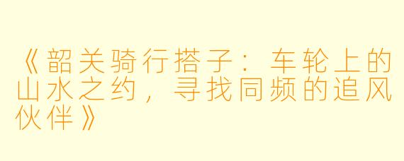 《韶关骑行搭子：车轮上的山水之约，寻找同频的追风伙伴》