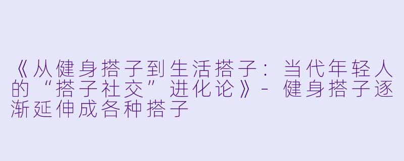 《从健身搭子到生活搭子：当代年轻人的“搭子社交”进化论》-健身搭子逐渐延伸成各种搭子
