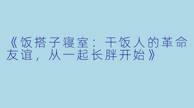 《饭搭子寝室:干饭人的革命友谊,从一起长胖开始》