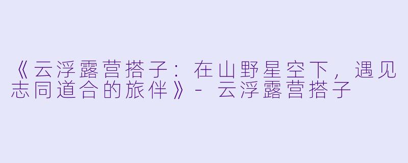 《云浮露营搭子：在山野星空下，遇见志同道合的旅伴》-云浮露营搭子