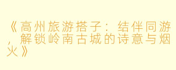 《高州旅游搭子：结伴同游，解锁岭南古城的诗意与烟火》