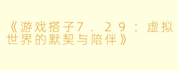 《游戏搭子7.29：虚拟世界的默契与陪伴》