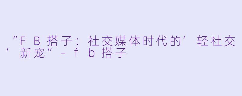“FB搭子:社交媒体时代的‘轻社交’新宠”