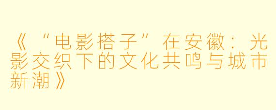 《“电影搭子”在安徽：光影交织下的文化共鸣与城市新潮》