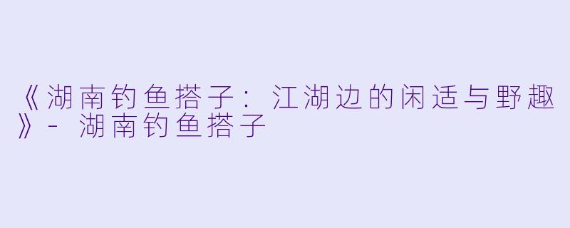 《湖南钓鱼搭子：江湖边的闲适与野趣》-湖南钓鱼搭子