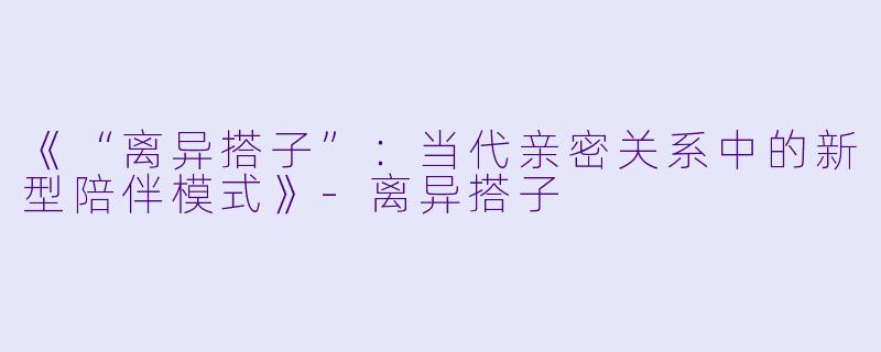 《“离异搭子”：当代亲密关系中的新型陪伴模式》-离异搭子