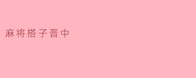 什么是“麻将搭子晋中”?是指晋中地区的麻将玩法,还是特指某种麻将术语?