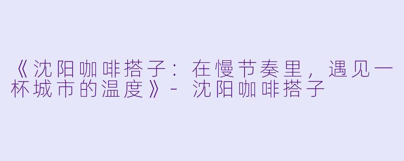 《沈阳咖啡搭子：在慢节奏里，遇见一杯城市的温度》-沈阳咖啡搭子