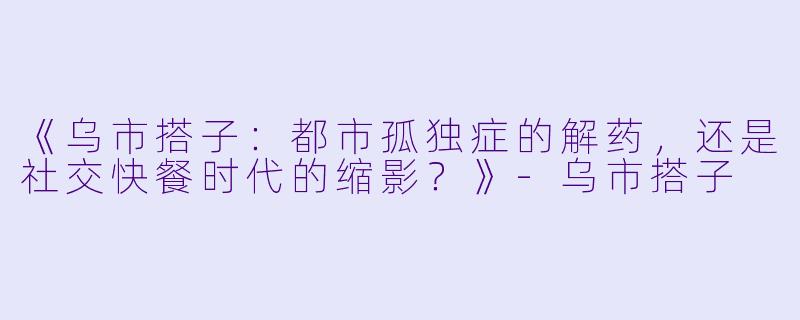 《乌市搭子：都市孤独症的解药，还是社交快餐时代的缩影？》-乌市搭子